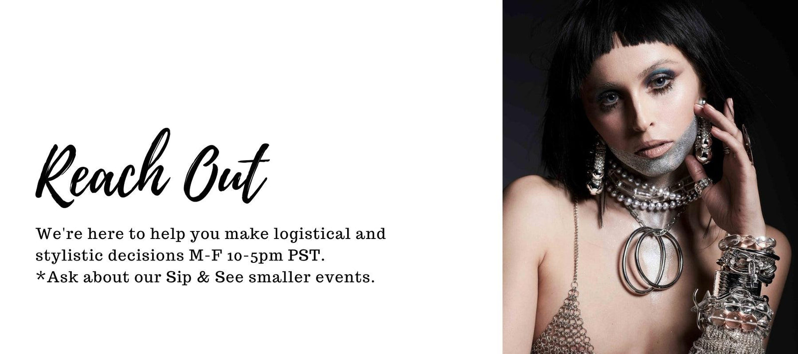 A woman with dark hair and blunt bangs poses, wearing silver face paint, layered necklaces, and multiple bracelets. She looks directly at the camera. On the left, text reads: "Reach Out. We're here to help you make logistical and stylistic decisions M-F 10-5pm PST. *Ask about our Sip & See smaller events.